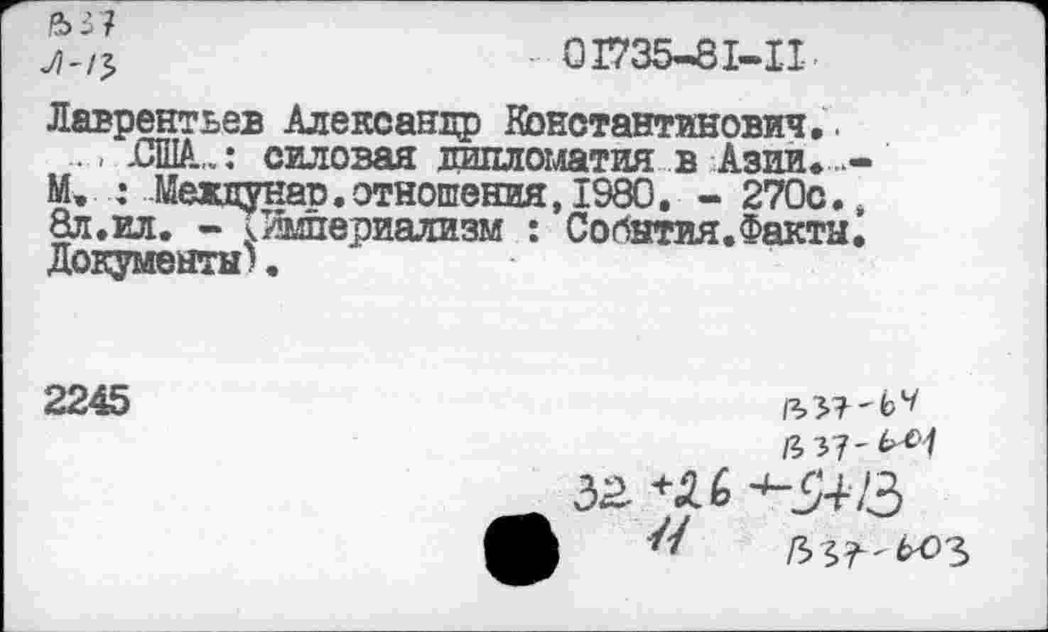 ﻿.0Г735-81-П-.
Лаврентьев Александр Константинович..
. - -США,..: силовая дипломатия в Азии..-М. : Мевдунар.отношения,1980. - 270с., 8л.ил. - ^Империализм : События.Факта• Документы).
2245
ц я-